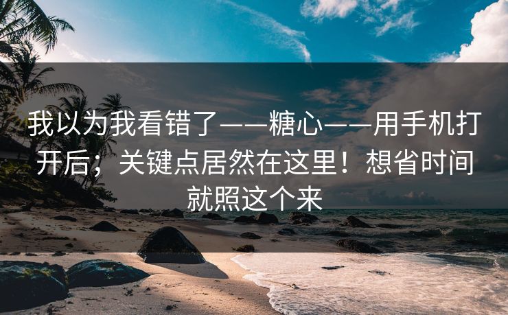 我以为我看错了——糖心——用手机打开后；关键点居然在这里！想省时间就照这个来