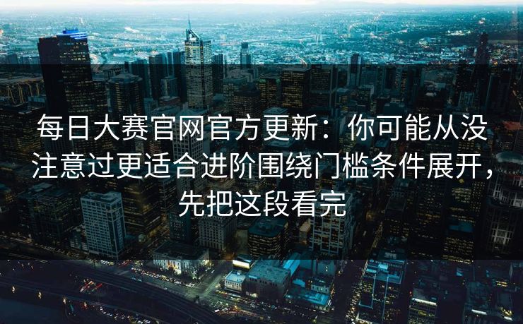 每日大赛官网官方更新：你可能从没注意过更适合进阶围绕门槛条件展开，先把这段看完