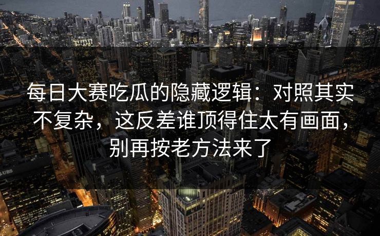 每日大赛吃瓜的隐藏逻辑：对照其实不复杂，这反差谁顶得住太有画面，别再按老方法来了