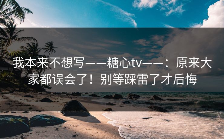 我本来不想写——糖心tv——：原来大家都误会了！别等踩雷了才后悔  第1张
