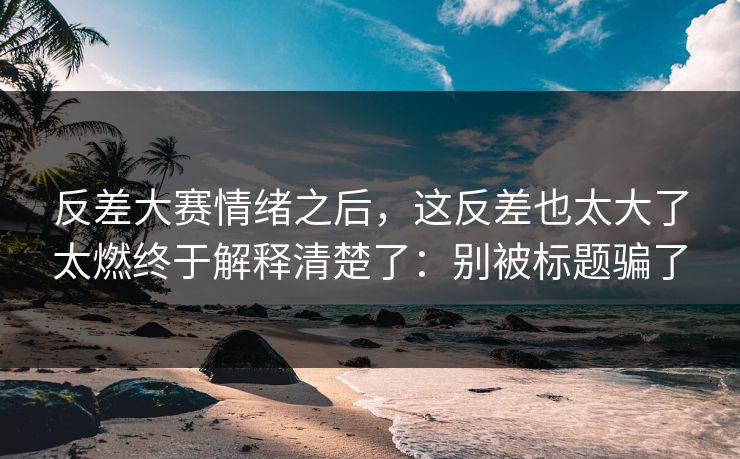 反差大赛情绪之后，这反差也太大了太燃终于解释清楚了：别被标题骗了