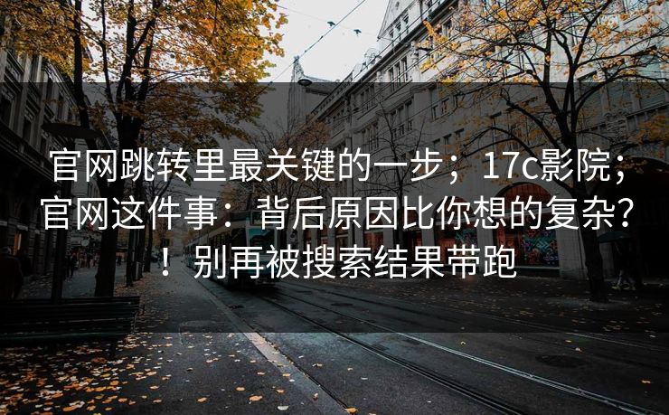 官网跳转里最关键的一步；17c影院；官网这件事：背后原因比你想的复杂？！别再被搜索结果带跑