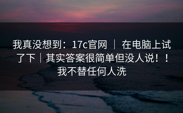我真没想到：17c官网 ｜ 在电脑上试了下｜其实答案很简单但没人说！！我不替任何人洗  第1张