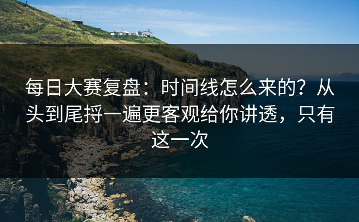 每日大赛复盘：时间线怎么来的？从头到尾捋一遍更客观给你讲透，只有这一次  第1张