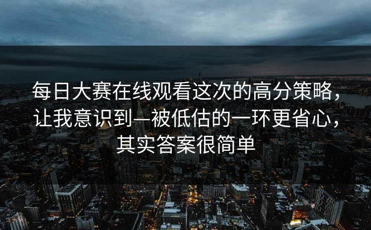 每日大赛在线观看这次的高分策略，让我意识到—被低估的一环更省心，其实答案很简单  第1张