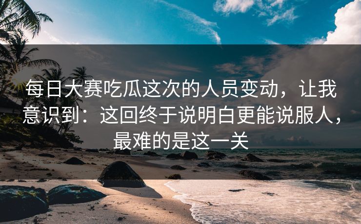 每日大赛吃瓜这次的人员变动，让我意识到：这回终于说明白更能说服人，最难的是这一关  第1张
