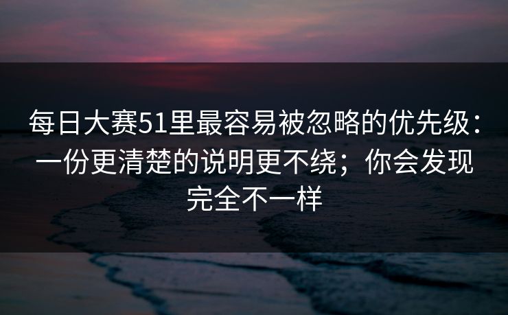 每日大赛51里最容易被忽略的优先级：一份更清楚的说明更不绕；你会发现完全不一样  第1张
