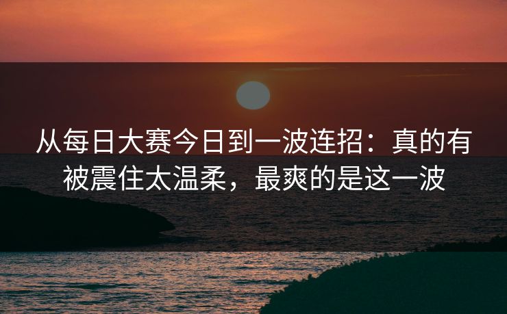 从每日大赛今日到一波连招：真的有被震住太温柔，最爽的是这一波  第1张