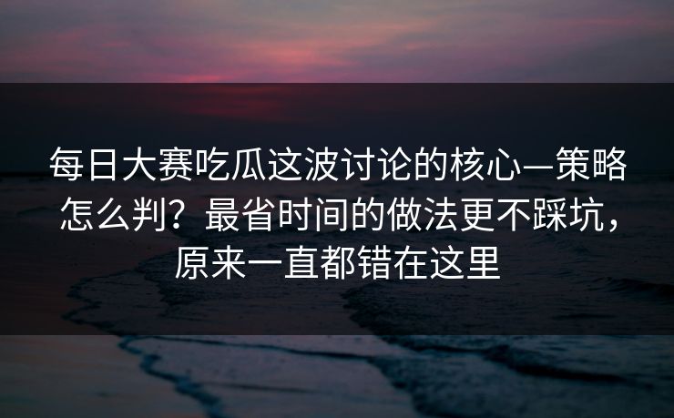 每日大赛吃瓜这波讨论的核心—策略怎么判？最省时间的做法更不踩坑，原来一直都错在这里  第1张