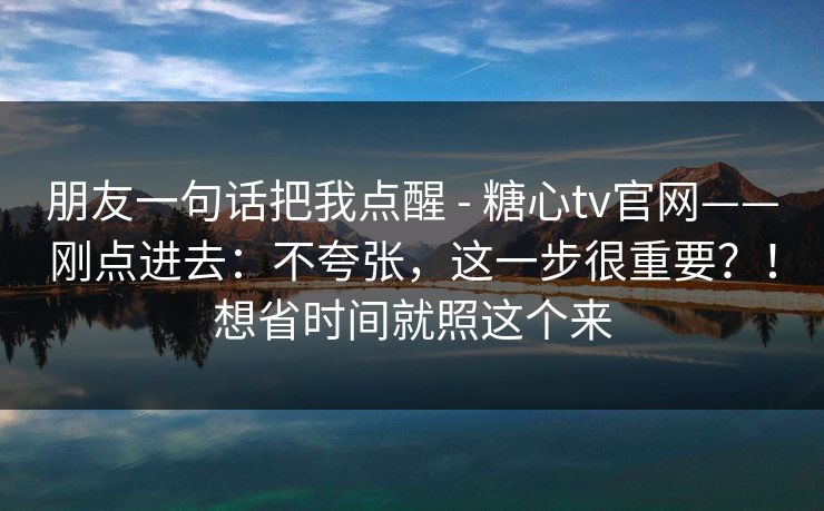 朋友一句话把我点醒 - 糖心tv官网——刚点进去：不夸张，这一步很重要？！想省时间就照这个来