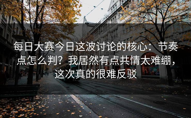 每日大赛今日这波讨论的核心：节奏点怎么判？我居然有点共情太难绷，这次真的很难反驳  第1张